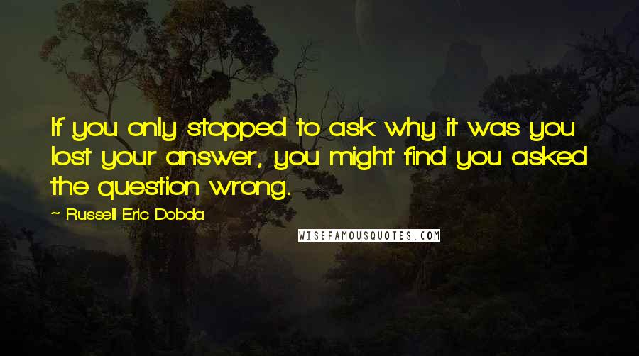 Russell Eric Dobda Quotes: If you only stopped to ask why it was you lost your answer, you might find you asked the question wrong.