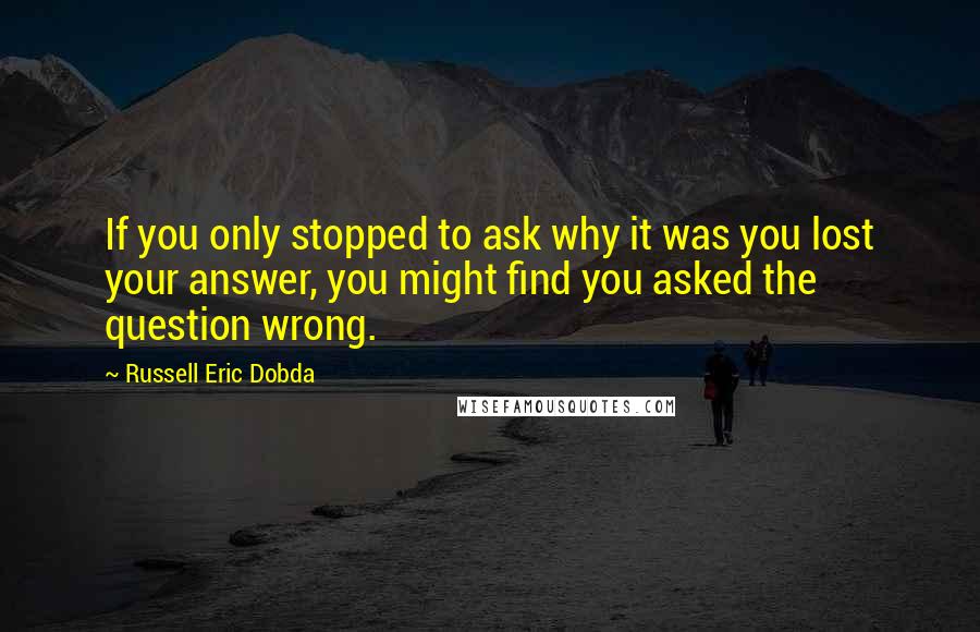 Russell Eric Dobda Quotes: If you only stopped to ask why it was you lost your answer, you might find you asked the question wrong.