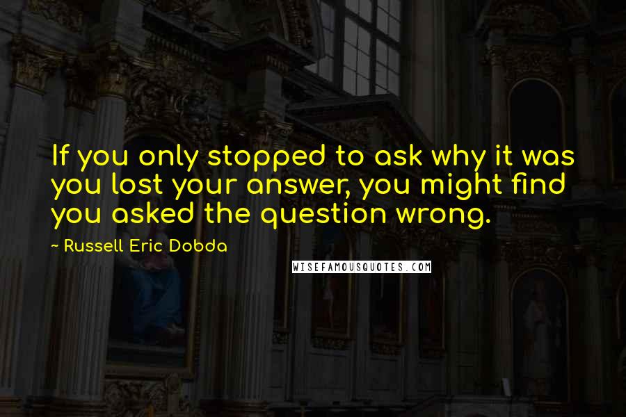 Russell Eric Dobda Quotes: If you only stopped to ask why it was you lost your answer, you might find you asked the question wrong.