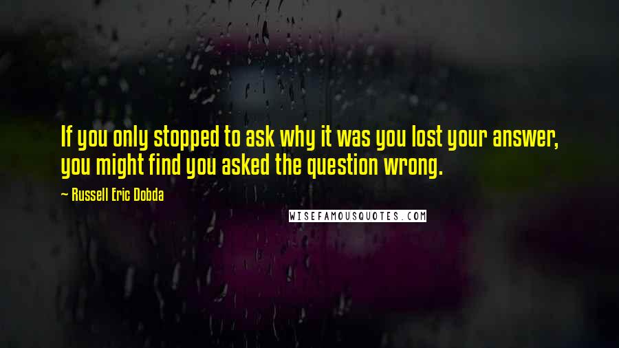 Russell Eric Dobda Quotes: If you only stopped to ask why it was you lost your answer, you might find you asked the question wrong.