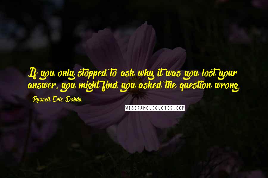 Russell Eric Dobda Quotes: If you only stopped to ask why it was you lost your answer, you might find you asked the question wrong.