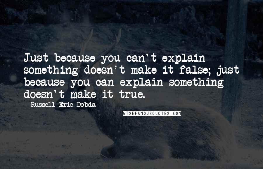 Russell Eric Dobda Quotes: Just because you can't explain something doesn't make it false; just because you can explain something doesn't make it true.