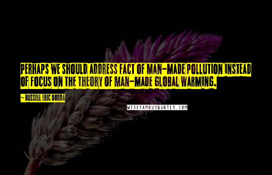 Russell Eric Dobda Quotes: Perhaps we should address fact of man-made pollution instead of focus on the theory of man-made global warming.