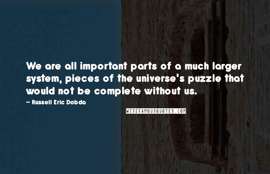 Russell Eric Dobda Quotes: We are all important parts of a much larger system, pieces of the universe's puzzle that would not be complete without us.