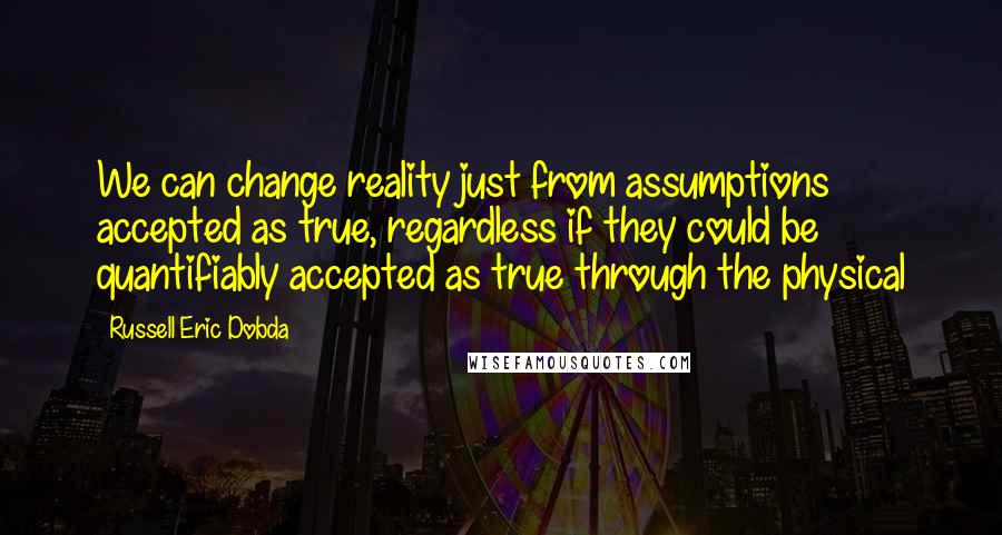 Russell Eric Dobda Quotes: We can change reality just from assumptions accepted as true, regardless if they could be quantifiably accepted as true through the physical