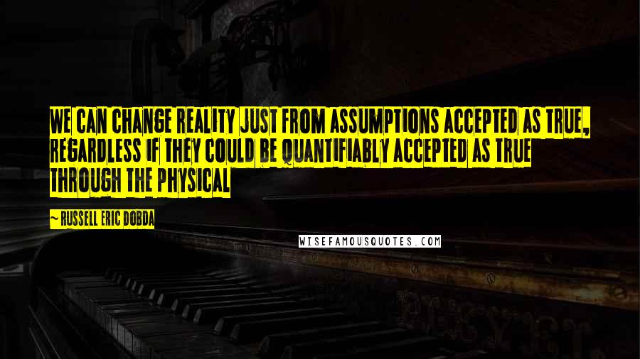 Russell Eric Dobda Quotes: We can change reality just from assumptions accepted as true, regardless if they could be quantifiably accepted as true through the physical