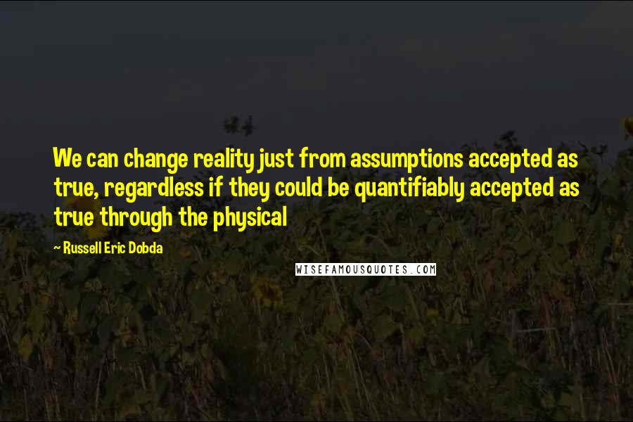 Russell Eric Dobda Quotes: We can change reality just from assumptions accepted as true, regardless if they could be quantifiably accepted as true through the physical