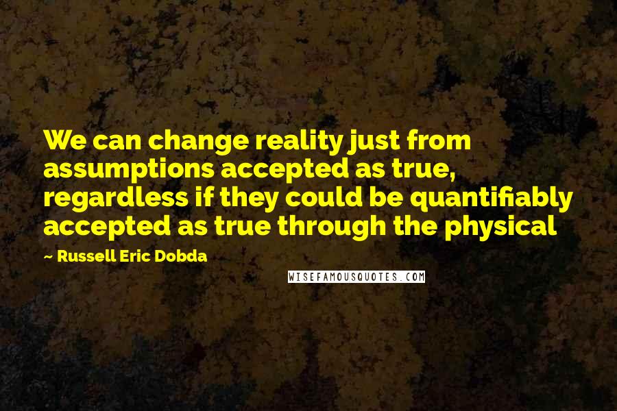 Russell Eric Dobda Quotes: We can change reality just from assumptions accepted as true, regardless if they could be quantifiably accepted as true through the physical