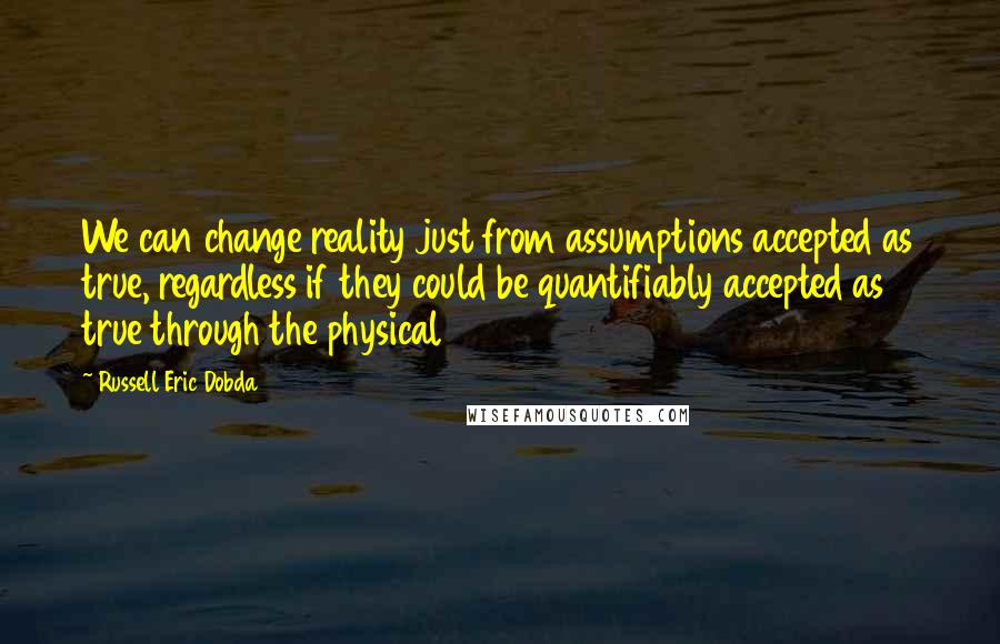 Russell Eric Dobda Quotes: We can change reality just from assumptions accepted as true, regardless if they could be quantifiably accepted as true through the physical