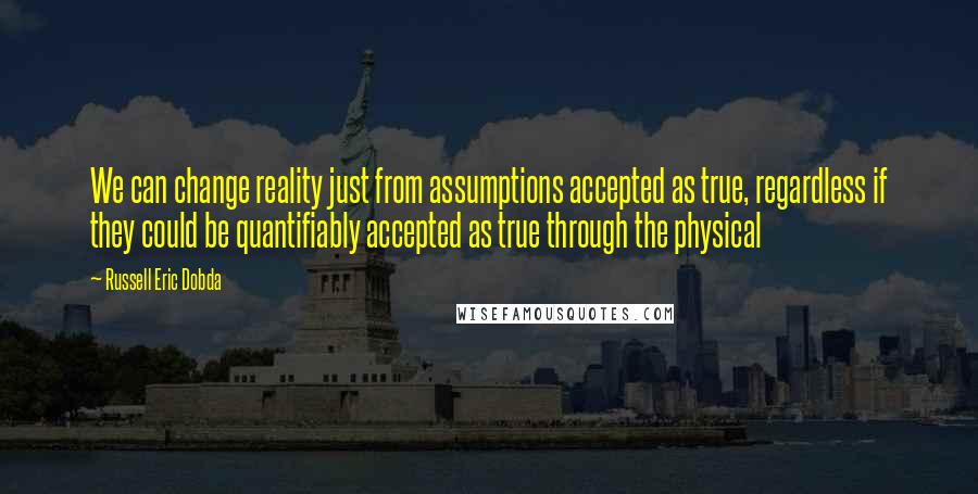 Russell Eric Dobda Quotes: We can change reality just from assumptions accepted as true, regardless if they could be quantifiably accepted as true through the physical
