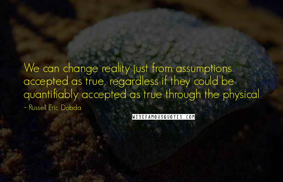 Russell Eric Dobda Quotes: We can change reality just from assumptions accepted as true, regardless if they could be quantifiably accepted as true through the physical