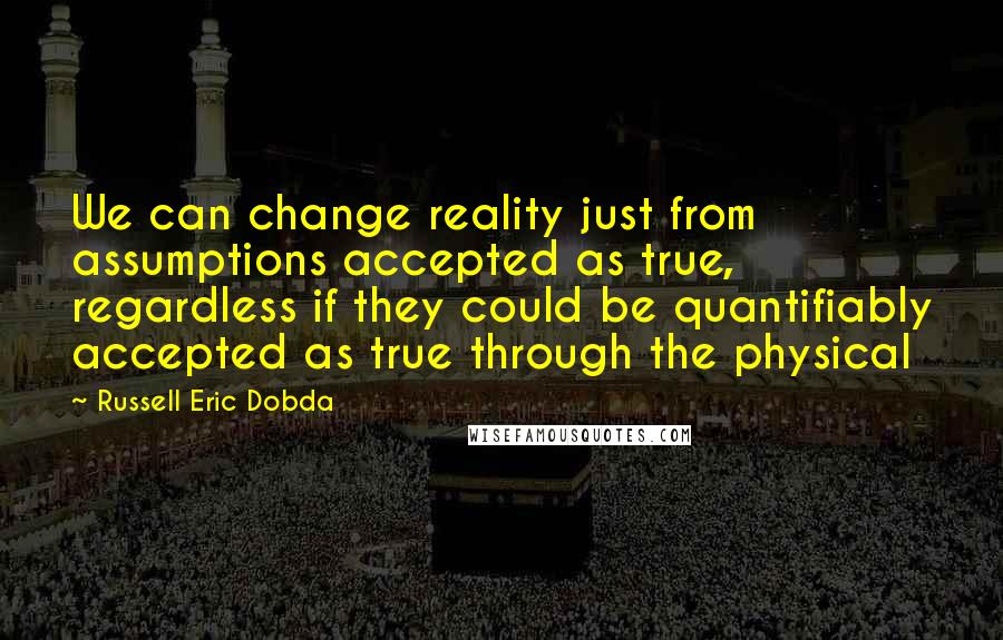 Russell Eric Dobda Quotes: We can change reality just from assumptions accepted as true, regardless if they could be quantifiably accepted as true through the physical