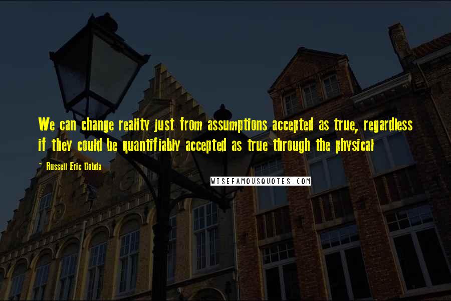 Russell Eric Dobda Quotes: We can change reality just from assumptions accepted as true, regardless if they could be quantifiably accepted as true through the physical