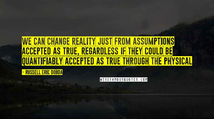 Russell Eric Dobda Quotes: We can change reality just from assumptions accepted as true, regardless if they could be quantifiably accepted as true through the physical