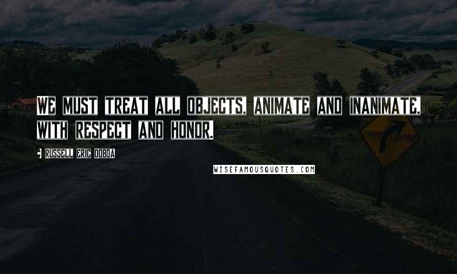 Russell Eric Dobda Quotes: We must treat all objects, animate and inanimate, with respect and honor.
