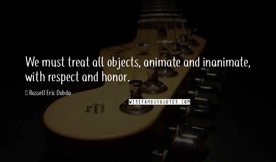 Russell Eric Dobda Quotes: We must treat all objects, animate and inanimate, with respect and honor.