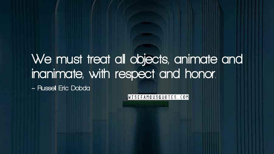 Russell Eric Dobda Quotes: We must treat all objects, animate and inanimate, with respect and honor.