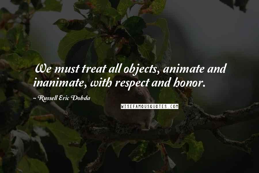 Russell Eric Dobda Quotes: We must treat all objects, animate and inanimate, with respect and honor.