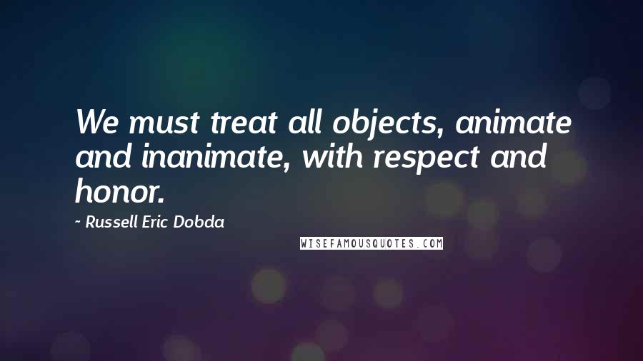 Russell Eric Dobda Quotes: We must treat all objects, animate and inanimate, with respect and honor.