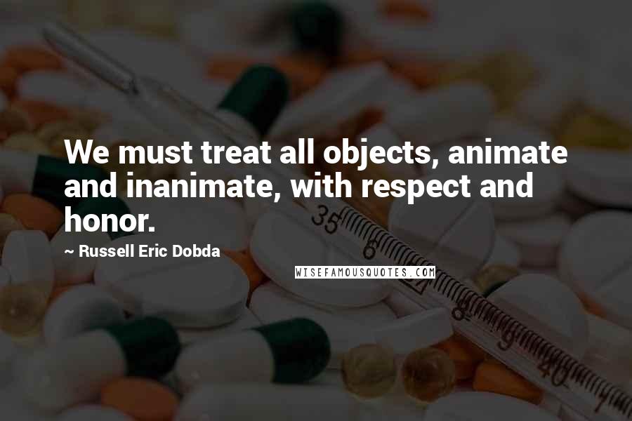 Russell Eric Dobda Quotes: We must treat all objects, animate and inanimate, with respect and honor.