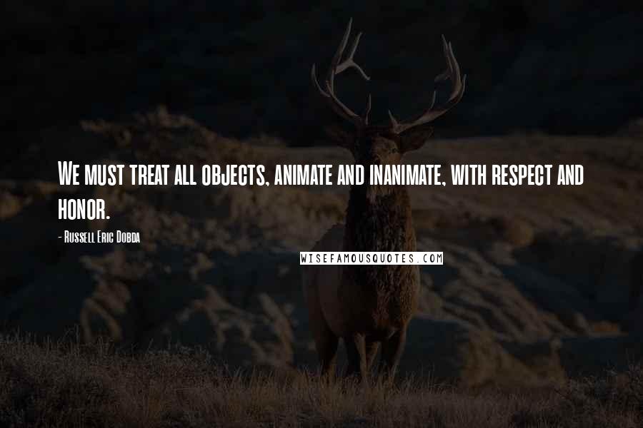 Russell Eric Dobda Quotes: We must treat all objects, animate and inanimate, with respect and honor.