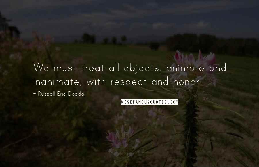 Russell Eric Dobda Quotes: We must treat all objects, animate and inanimate, with respect and honor.