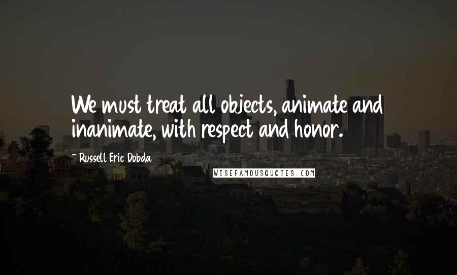Russell Eric Dobda Quotes: We must treat all objects, animate and inanimate, with respect and honor.