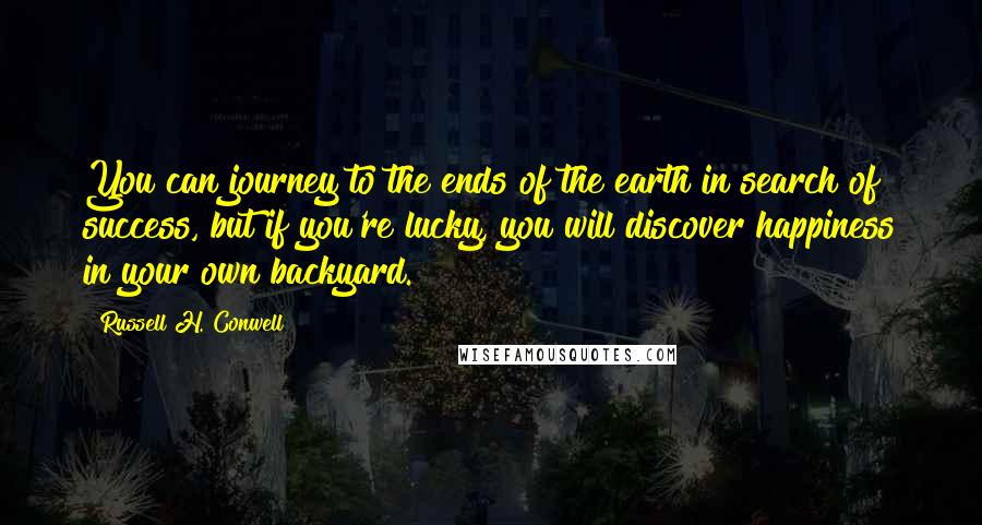 Russell H. Conwell Quotes: You can journey to the ends of the earth in search of success, but if you're lucky, you will discover happiness in your own backyard.