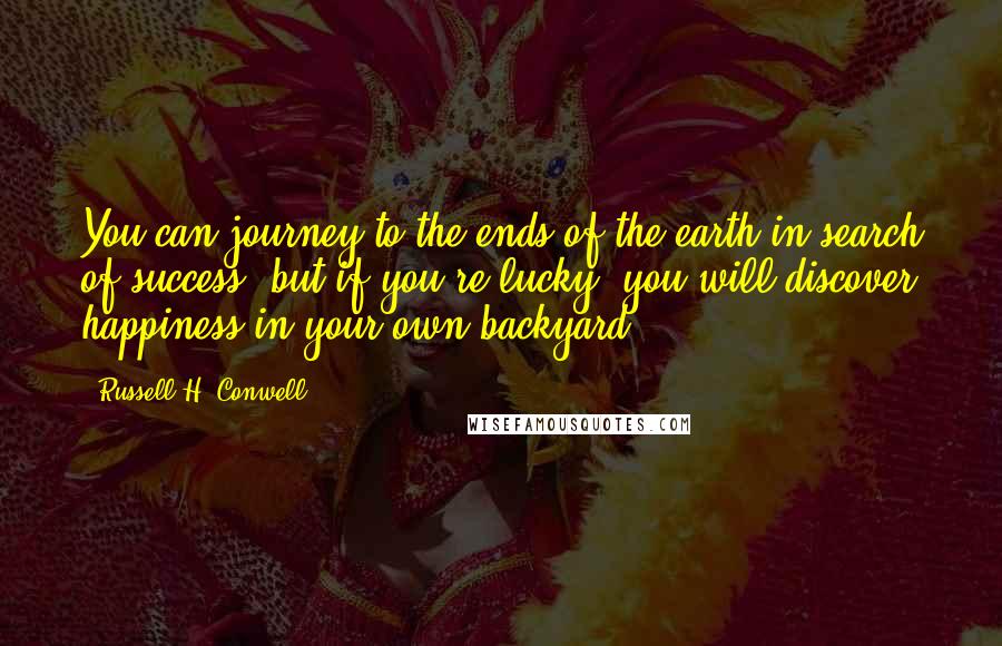 Russell H. Conwell Quotes: You can journey to the ends of the earth in search of success, but if you're lucky, you will discover happiness in your own backyard.