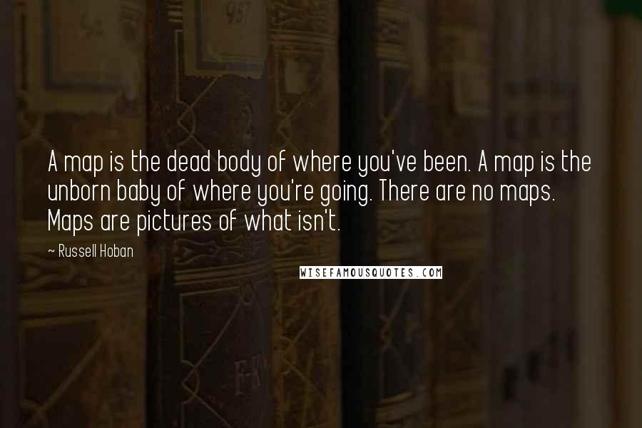 Russell Hoban Quotes: A map is the dead body of where you've been. A map is the unborn baby of where you're going. There are no maps. Maps are pictures of what isn't.