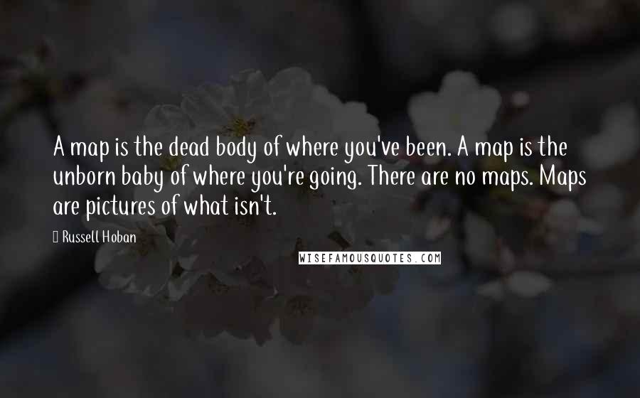 Russell Hoban Quotes: A map is the dead body of where you've been. A map is the unborn baby of where you're going. There are no maps. Maps are pictures of what isn't.