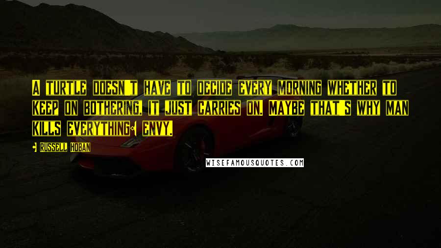 Russell Hoban Quotes: A turtle doesn't have to decide every morning whether to keep on bothering, it just carries on. Maybe that's why man kills everything: envy.