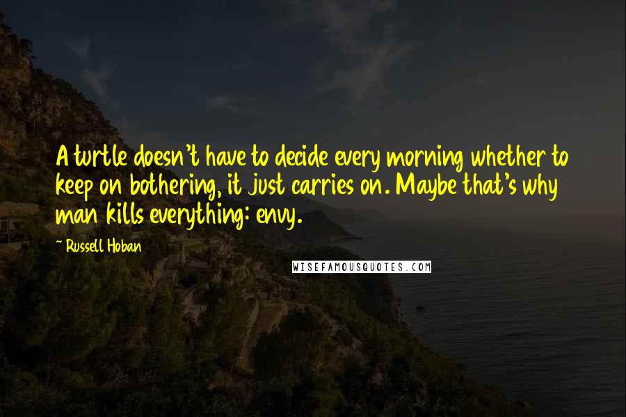 Russell Hoban Quotes: A turtle doesn't have to decide every morning whether to keep on bothering, it just carries on. Maybe that's why man kills everything: envy.