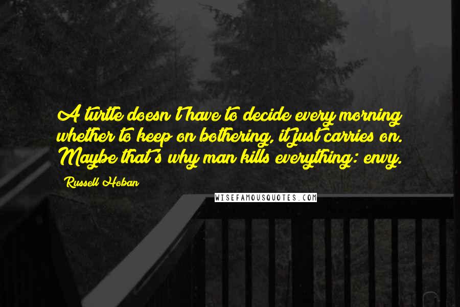 Russell Hoban Quotes: A turtle doesn't have to decide every morning whether to keep on bothering, it just carries on. Maybe that's why man kills everything: envy.