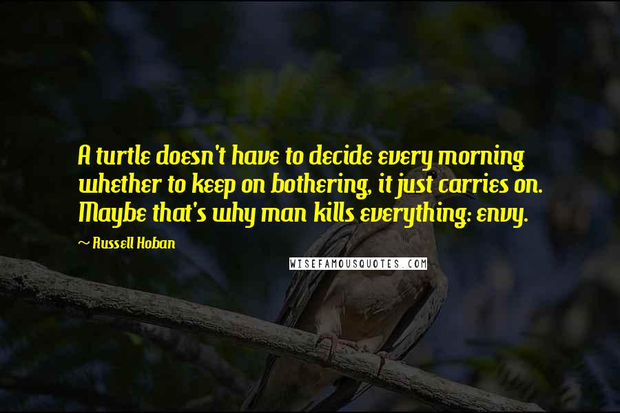 Russell Hoban Quotes: A turtle doesn't have to decide every morning whether to keep on bothering, it just carries on. Maybe that's why man kills everything: envy.