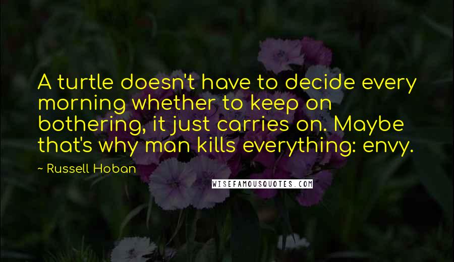 Russell Hoban Quotes: A turtle doesn't have to decide every morning whether to keep on bothering, it just carries on. Maybe that's why man kills everything: envy.