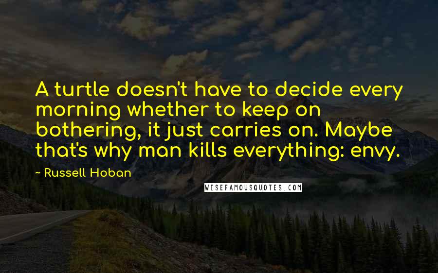 Russell Hoban Quotes: A turtle doesn't have to decide every morning whether to keep on bothering, it just carries on. Maybe that's why man kills everything: envy.