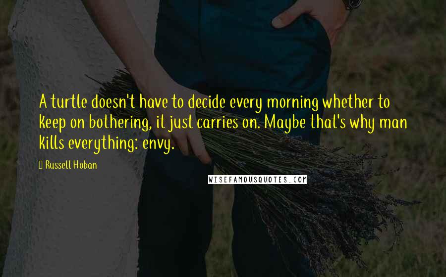 Russell Hoban Quotes: A turtle doesn't have to decide every morning whether to keep on bothering, it just carries on. Maybe that's why man kills everything: envy.