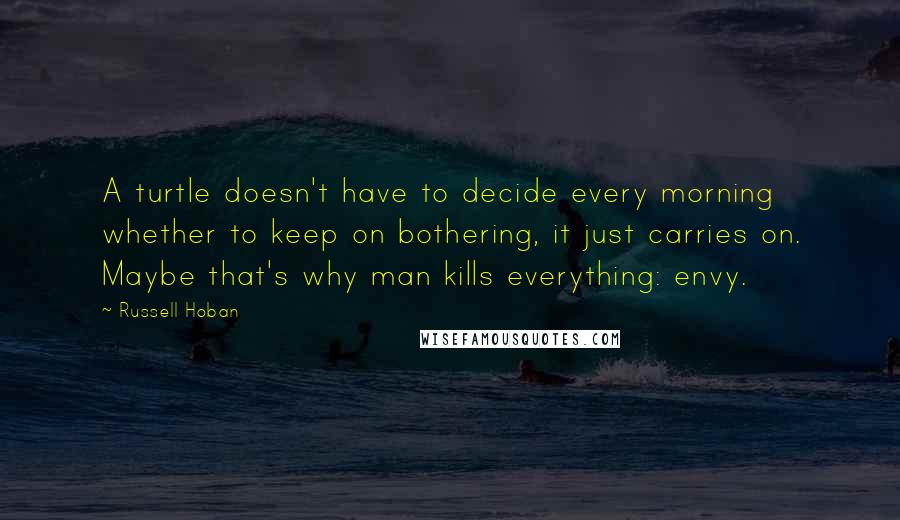 Russell Hoban Quotes: A turtle doesn't have to decide every morning whether to keep on bothering, it just carries on. Maybe that's why man kills everything: envy.