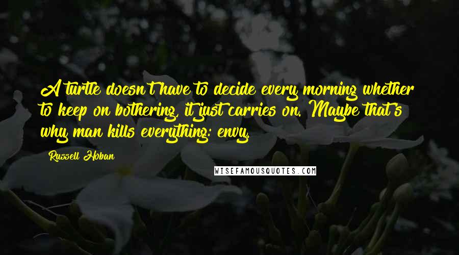 Russell Hoban Quotes: A turtle doesn't have to decide every morning whether to keep on bothering, it just carries on. Maybe that's why man kills everything: envy.