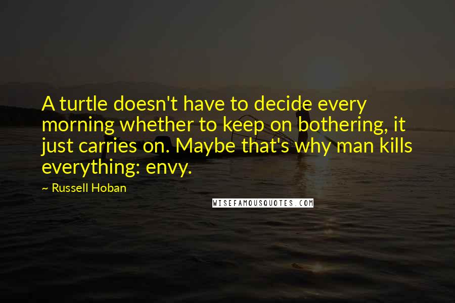 Russell Hoban Quotes: A turtle doesn't have to decide every morning whether to keep on bothering, it just carries on. Maybe that's why man kills everything: envy.