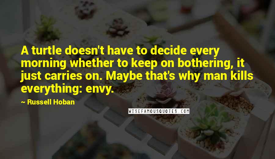 Russell Hoban Quotes: A turtle doesn't have to decide every morning whether to keep on bothering, it just carries on. Maybe that's why man kills everything: envy.