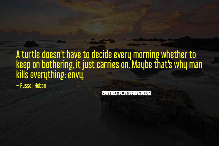 Russell Hoban Quotes: A turtle doesn't have to decide every morning whether to keep on bothering, it just carries on. Maybe that's why man kills everything: envy.