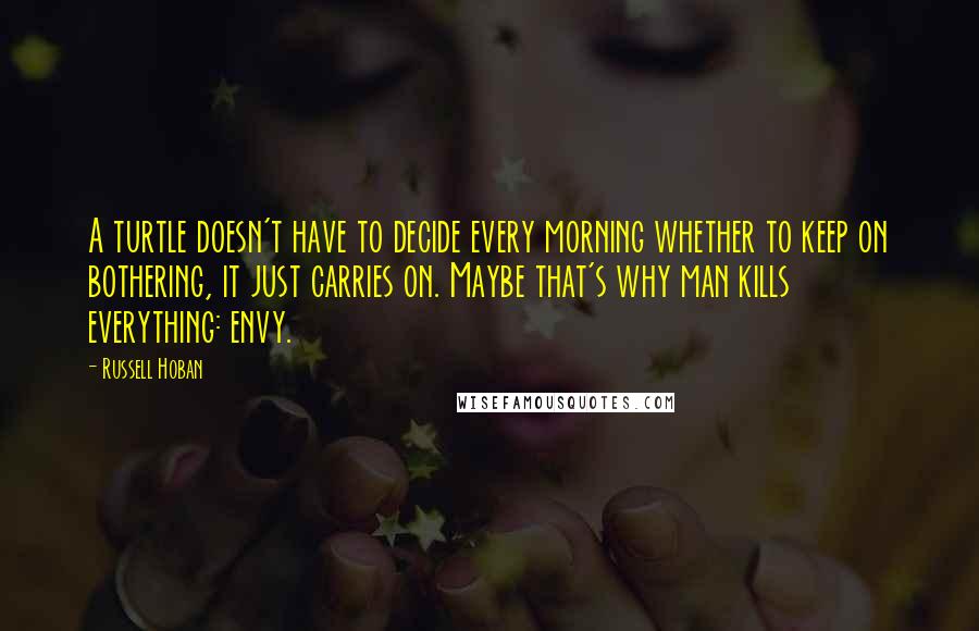 Russell Hoban Quotes: A turtle doesn't have to decide every morning whether to keep on bothering, it just carries on. Maybe that's why man kills everything: envy.