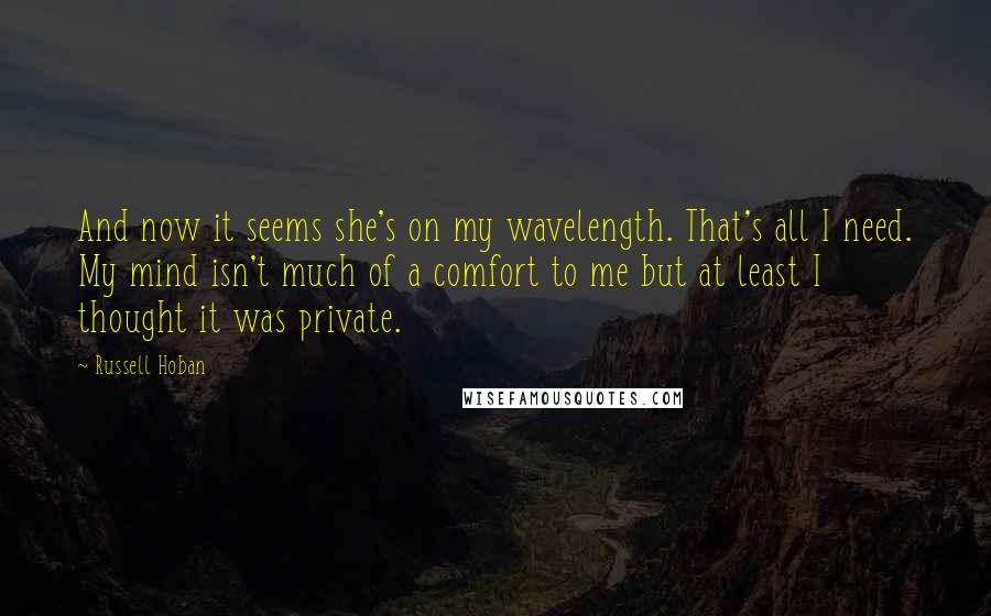 Russell Hoban Quotes: And now it seems she's on my wavelength. That's all I need. My mind isn't much of a comfort to me but at least I thought it was private.