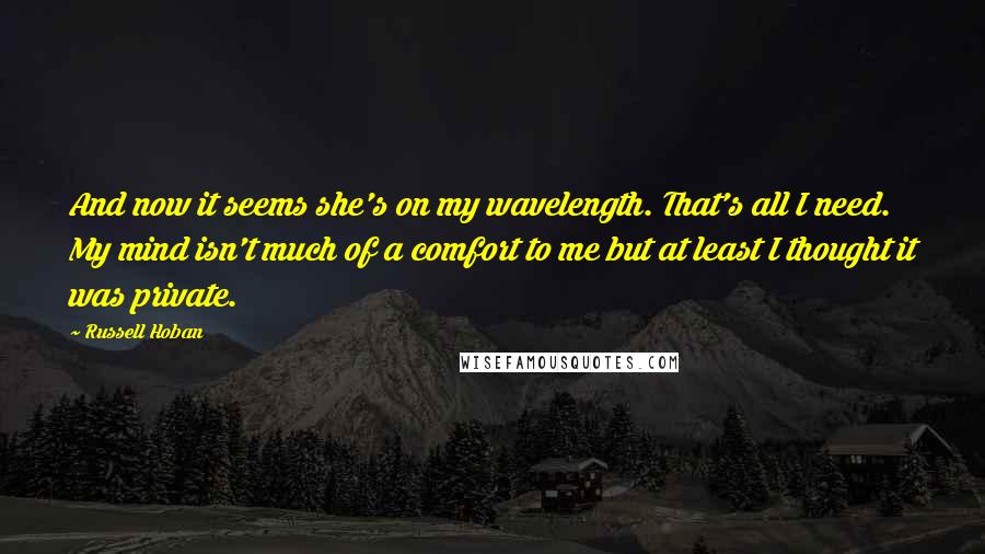 Russell Hoban Quotes: And now it seems she's on my wavelength. That's all I need. My mind isn't much of a comfort to me but at least I thought it was private.