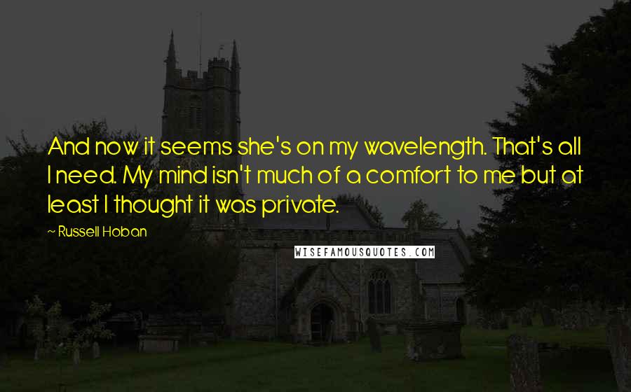 Russell Hoban Quotes: And now it seems she's on my wavelength. That's all I need. My mind isn't much of a comfort to me but at least I thought it was private.