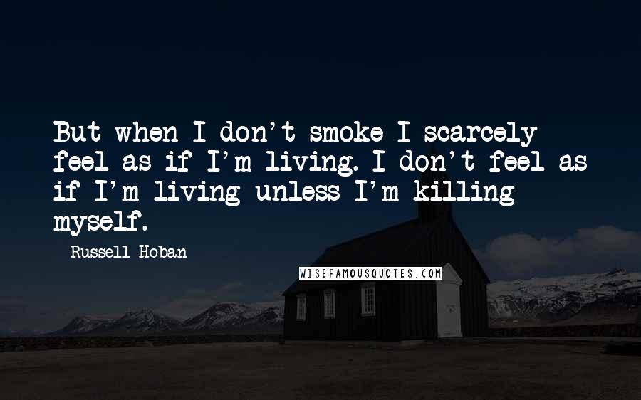 Russell Hoban Quotes: But when I don't smoke I scarcely feel as if I'm living. I don't feel as if I'm living unless I'm killing myself.