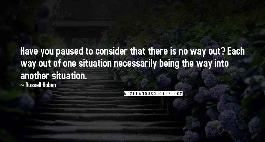 Russell Hoban Quotes: Have you paused to consider that there is no way out? Each way out of one situation necessarily being the way into another situation.
