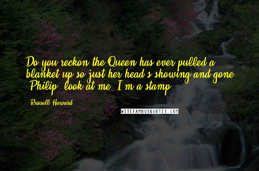 Russell Howard Quotes: Do you reckon the Queen has ever pulled a blanket up so just her head's showing and gone 'Philip, look at me! I'm a stamp!'